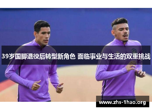39岁国脚退役后转型新角色 面临事业与生活的双重挑战
