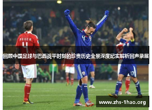 回顾中国足球与巴西战平时刻的珍贵历史全景深度纪实解析回声录展